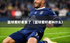 篮球爱好者罢了（篮球爱好者叫什么）