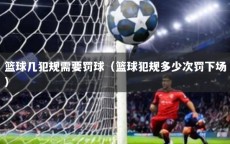 篮球几犯规需要罚球（篮球犯规多少次罚下场）