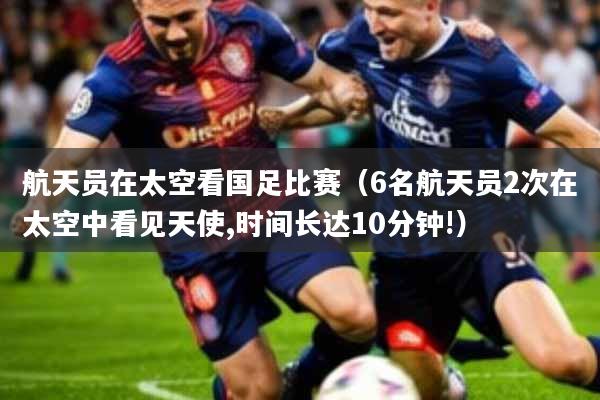 航天员在太空看国足比赛(6名航天员2次在太空中看见天使,时间长达10分钟!)