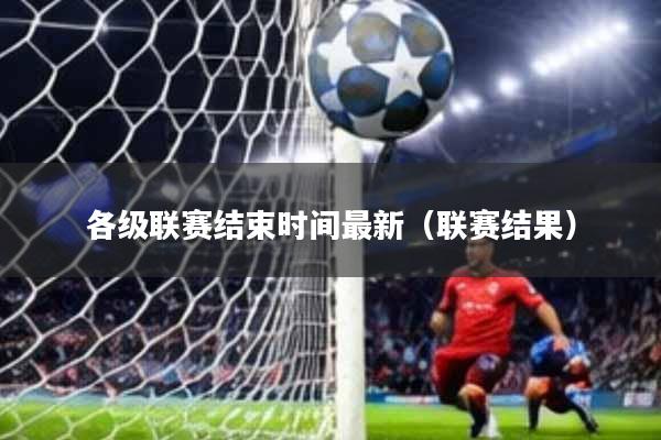各级联赛结束时间最新(联赛结果)