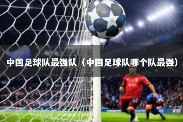 中国足球队最强队(中国足球队哪个队最强)
