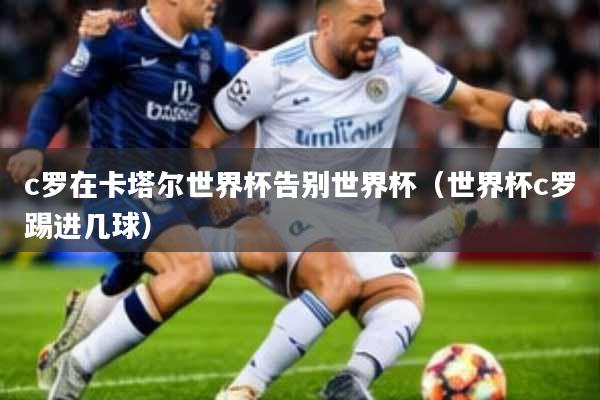 c罗在卡塔尔世界杯告别世界杯(世界杯c罗踢进几球)