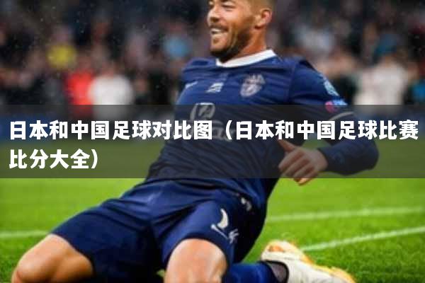 日本和中国足球对比图(日本和中国足球比赛比分大全)